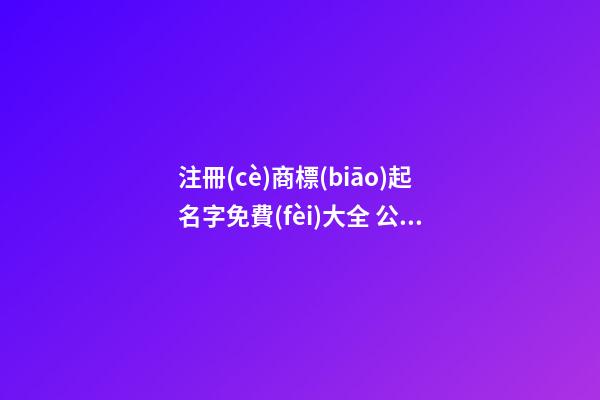 注冊(cè)商標(biāo)起名字免費(fèi)大全 公司起名洋氣
